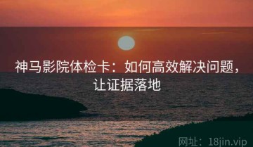 神马影院体检卡：如何高效解决问题，让证据落地