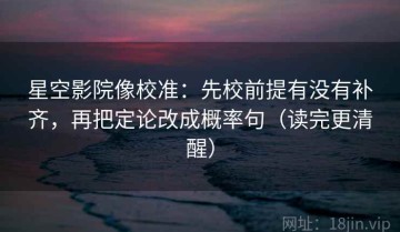 星空影院像校准：先校前提有没有补齐，再把定论改成概率句（读完更清醒）