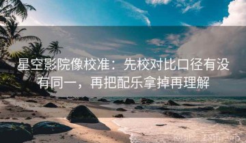 星空影院像校准：先校对比口径有没有同一，再把配乐拿掉再理解