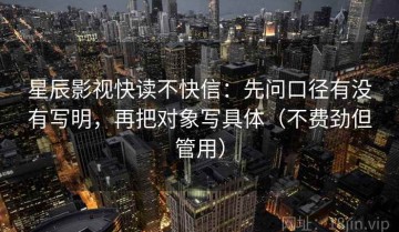 星辰影视快读不快信：先问口径有没有写明，再把对象写具体（不费劲但管用）