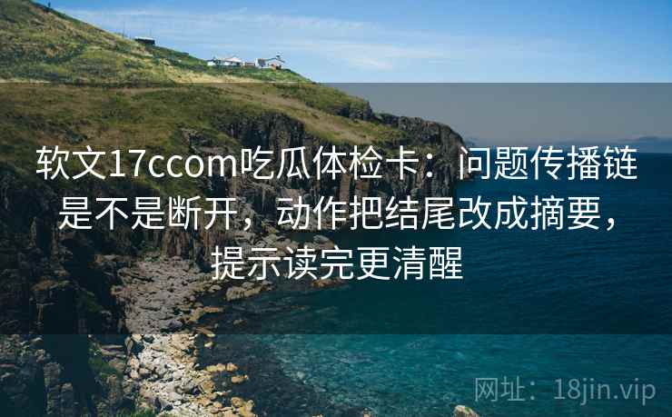 软文17ccom吃瓜体检卡：问题传播链是不是断开，动作把结尾改成摘要，提示读完更清醒