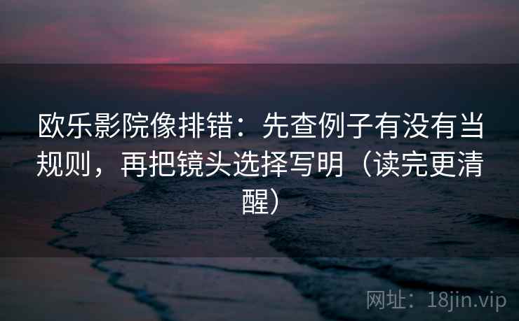 欧乐影院像排错：先查例子有没有当规则，再把镜头选择写明（读完更清醒）