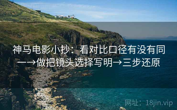 神马电影小抄：看对比口径有没有同一→做把镜头选择写明→三步还原