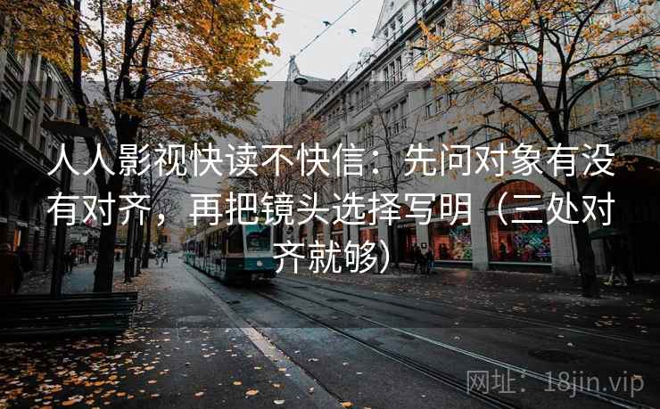人人影视快读不快信：先问对象有没有对齐，再把镜头选择写明（三处对齐就够）