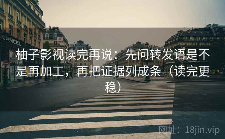 柚子影视读完再说：先问转发语是不是再加工，再把证据列成条（读完更稳）