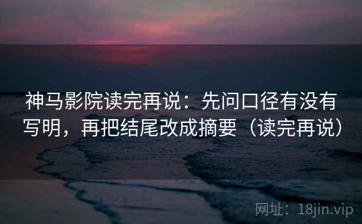 神马影院读完再说：先问口径有没有写明，再把结尾改成摘要（读完再说）