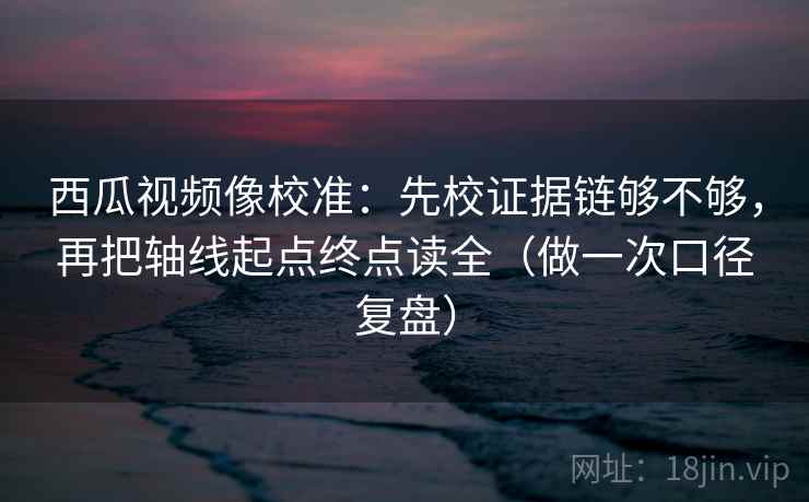 西瓜视频像校准：先校证据链够不够，再把轴线起点终点读全（做一次口径复盘）