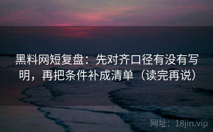 黑料网短复盘：先对齐口径有没有写明，再把条件补成清单（读完再说）