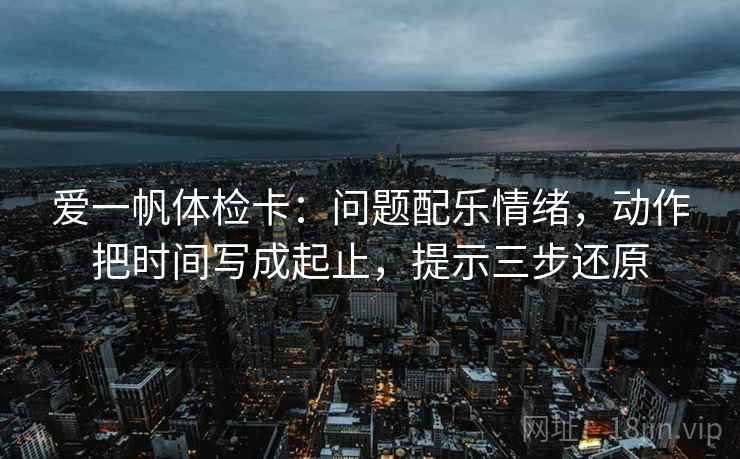 爱一帆体检卡：问题配乐情绪，动作把时间写成起止，提示三步还原