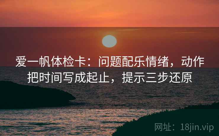 爱一帆体检卡：问题配乐情绪，动作把时间写成起止，提示三步还原