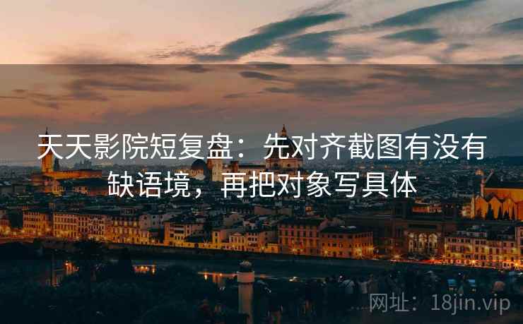 天天影院短复盘：先对齐截图有没有缺语境，再把对象写具体