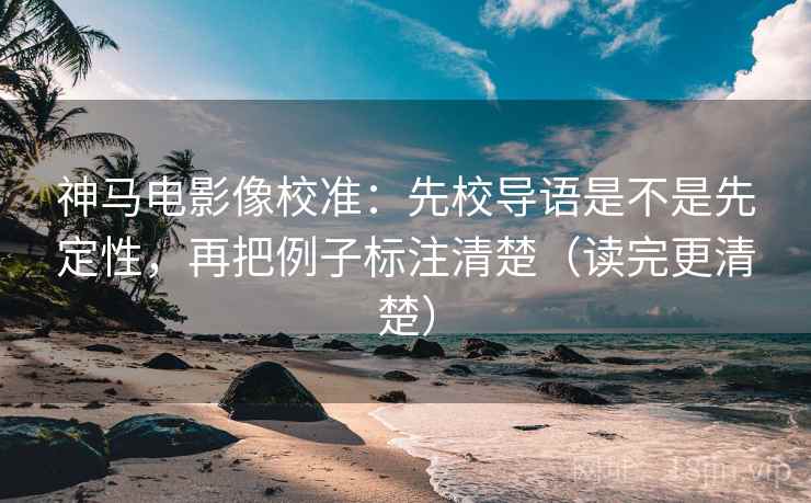 神马电影像校准：先校导语是不是先定性，再把例子标注清楚（读完更清楚）
