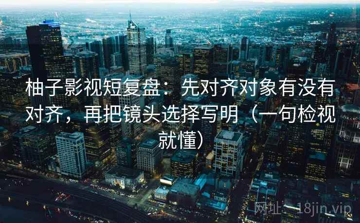 柚子影视短复盘：先对齐对象有没有对齐，再把镜头选择写明（一句检视就懂）