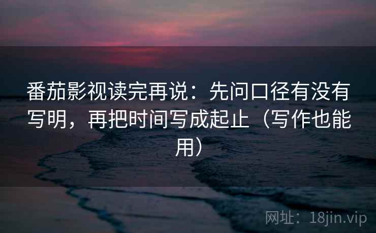 番茄影视读完再说：先问口径有没有写明，再把时间写成起止（写作也能用）
