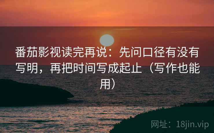 番茄影视读完再说：先问口径有没有写明，再把时间写成起止（写作也能用）