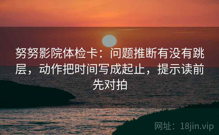 努努影院体检卡：问题推断有没有跳层，动作把时间写成起止，提示读前先对拍