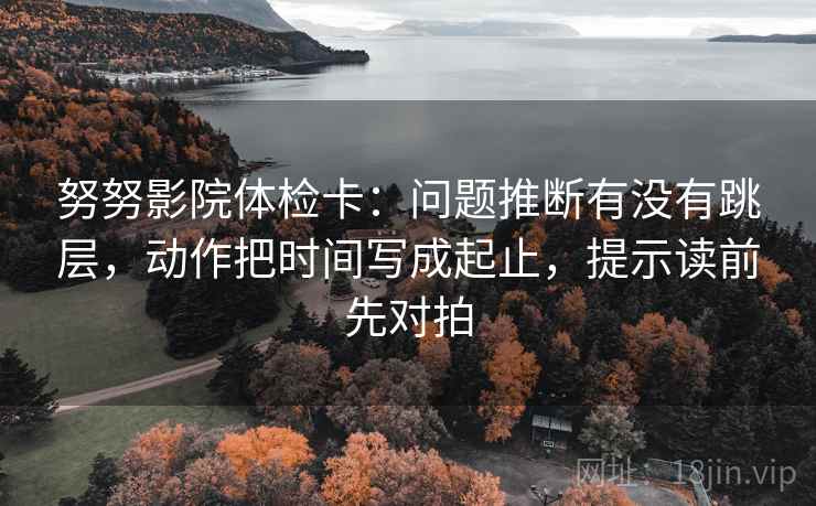 努努影院体检卡：问题推断有没有跳层，动作把时间写成起止，提示读前先对拍