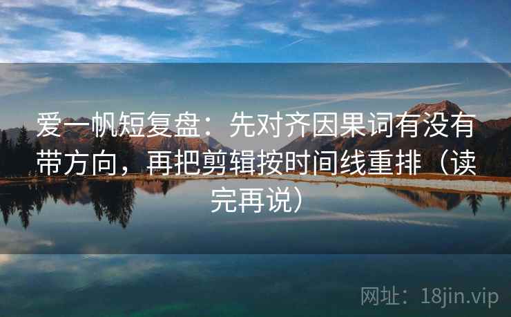 爱一帆短复盘：先对齐因果词有没有带方向，再把剪辑按时间线重排（读完再说）