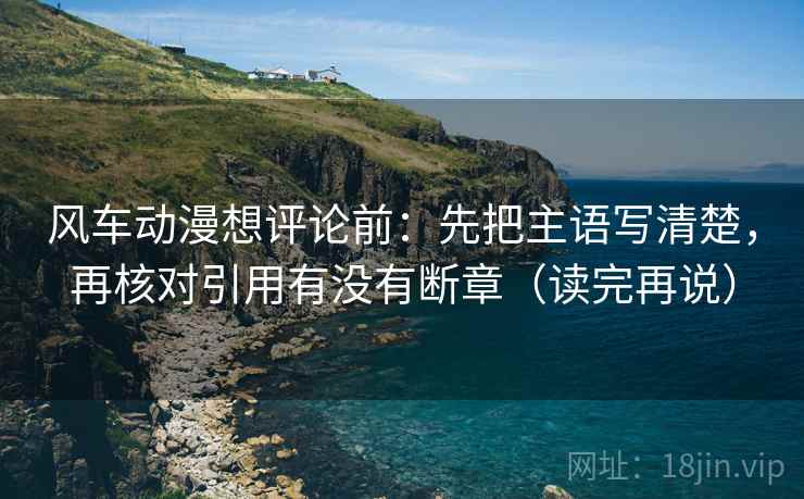 风车动漫想评论前:先把主语写清楚,再核对引用有没有断章(读完再说) 风车动漫想评论前:先把主语写清楚,再核对引用有没有断章(读完再说)
