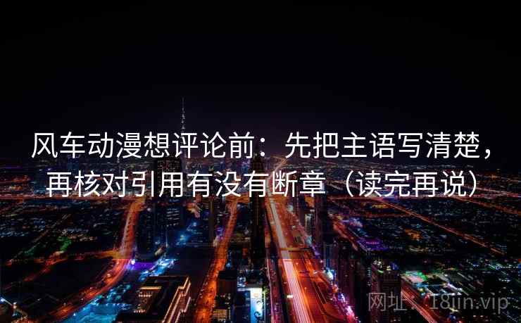 风车动漫想评论前:先把主语写清楚,再核对引用有没有断章(读完再说) 风车动漫想评论前:先把主语写清楚,再核对引用有没有断章(读完再说)