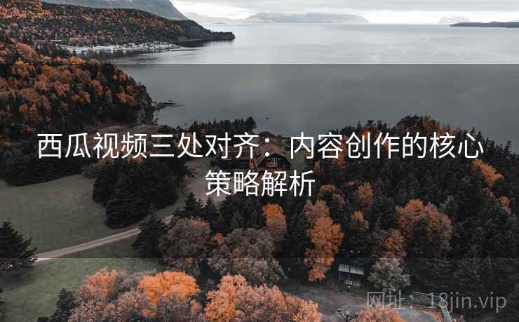 西瓜视频三处对齐:内容创作的核心策略解析 西瓜视频三处对齐:内容创作的核心策略解析
