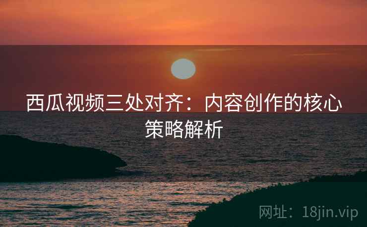 西瓜视频三处对齐:内容创作的核心策略解析 西瓜视频三处对齐:内容创作的核心策略解析