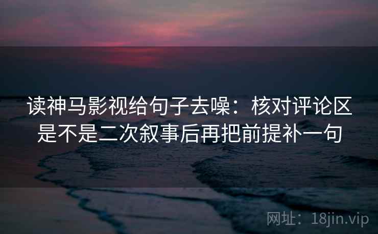 读神马影视给句子去噪：核对评论区是不是二次叙事后再把前提补一句