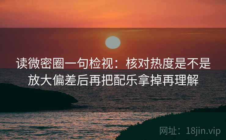 读微密圈一句检视:核对热度是不是放大偏差后再把配乐拿掉再理解 读微密圈一句检视:核对热度是不是放大偏差后再把配乐拿掉再理解